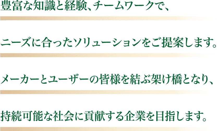 豊富な知識と経験、チームワークで、ニーズに合ったソリューションをご提案します。メーカーとユーザーの皆様を結ぶ架け橋となり、持続可能な社会に貢献する企業を目指します。